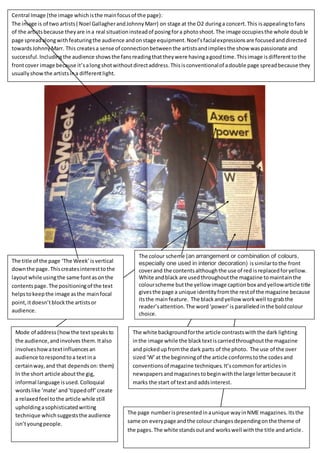 Central Image (the image which is the main focus of the page): 
The image is of two artists ( Noel Gallagher and Johnny Marr) on stage at the O2 during a concert. This is appealing to fans 
of the artists because they are in a real situation instead of posing for a photo shoot. The image occupies the whole doub le 
page spread along with featuring the audience and on stage equipment. Noel’s facial expressions are focused and directed 
towards Johnny Marr. This creates a sense of connection between the artists and implies the show was passionate and 
successful. Including the audience shows the fans reading that they were having a good time. This image is different to the 
front cover image because it’s a long shot without direct address. This is conventional of a double page spread because they 
usually show the artists in a different light. 
The title of the page ‘The Week’ is vertical 
down the page. This creates interest to the 
layout while using the same font as on the 
contents page. The positioning of the text 
helps to keep the image as the main focal 
point, it doesn’t block the artists or 
audience. 
1. The colour scheme (an arrangement or combination of colours, 
especially one used in interior decoration) is similar to the front 
cover and the contents although the use of red is replaced for yellow. 
White and black are used throughout the magazine to maintain the 
colour scheme but the yellow image caption box and yellow article title 
gives the page a unique identity from the rest of the magazine because 
its the main feature. The black and yellow work well to grab the 
reader’s attention. The word ‘power’ is paralleled in the bold colour 
choice. 
Mode of address (how the text speaks to 
the audience, and involves them. It also 
involves how a text influences an 
audience to respond to a text in a 
certain way, and that depends on: them) 
In the short article about the gig, 
informal language is used. Colloquial 
words like ‘mate’ and ‘tipped off’ create 
a relaxed feel to the article while still 
upholding a sophisticated writing 
technique which suggests the audience 
isn’t young people. 
The white background for the article contrasts with the dark lighting 
in the image while the black text is carried throughout the magazine 
and picked up from the dark parts of the photo. The use of the over 
sized ‘W’ at the beginning of the article conforms to the codes and 
conventions of magazine techniques. It’s common for articles in 
newspapers and magazines to begin with the large letter because it 
marks the start of text and adds interest. 
The page number is presented in a unique way in NME magazines. Its the 
same on every page and the colour changes depending on the theme of 
the pages. The white stands out and works well with the title and article. 
