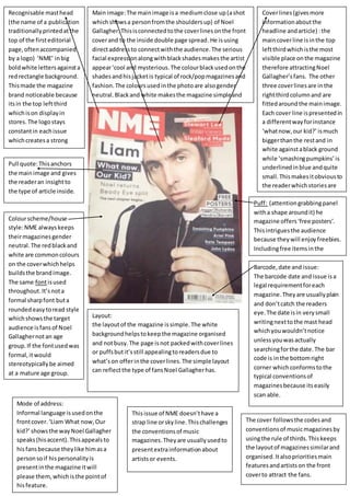 Pull quote: This anchors 
the main image and gives 
the reader an insight to 
the type of article inside. 
Main image: The main image is a medium close up (a shot 
which shows a person from the shoulders up) of Noel 
Gallagher. This is connected to the cover lines on the front 
cover and to the inside double page spread. He is using 
direct address to connect with the audience. The serious 
facial expression along with black shades makes the artist 
appear ‘cool and mysterious. The colour black used on the 
shades and his jacket is typical of rock/pop magazines and 
fashion. The colours used in the photo are also gender 
neutral. Black and white makes the magazine simple and 
attractive to the eye. 
Recognisable mast head 
(the name of a publication 
traditionally printed at the 
top of the first editorial 
page, often accompanied 
by a logo) ‘NME’ in big 
bold white letters against a 
red rectangle background. 
This made the magazine 
brand noticeable because 
its in the top left third 
which is on display in 
stores. The logo stays 
constant in each issue 
which creates a strong 
magazine identity for 
example if the image 
slightly covered the mast 
head, you would still know 
its NME. 
Cover lines (gives more 
information about the 
headline and article) : the 
main cover line is in the top 
left third which is the most 
visible place on the magazine 
therefore attracting Noel 
Gallagher’s fans. The other 
three cover lines are in the 
right third column and are 
fitted around the main image. 
Each cover line is presented in 
a different way for instance 
‘what now, our kid?’ is much 
bigger than the rest and in 
white against a black ground 
while ‘smashing pumpkins’ is 
underlined in blue and quite 
small. This makes it obvious to 
the reader which stories are 
the main focus of the 
magazine issue. 
Puff: (attention grabbing panel 
with a shape around it) he 
magazine offers ‘free posters’. 
This intrigues the audience 
because they will enjoy freebies. 
Including free items in the 
magazine will make fans buy the 
Bmaargcoazdien,e d matoer aen odft iessnu. e: 
The barcode date and issue is a 
legal requirement for each 
magazine. They are usually plain 
and don’t catch the readers 
eye. The date is in very small 
writing next to the mast head 
which you wouldn’t notice 
unless you was actually 
searching for the date. The bar 
code is in the bottom right 
corner which conforms to the 
typical conventions of 
magazines because its easily 
scan able. 
Colour scheme/house 
style: NME always keeps 
their magazines gender 
neutral. The red black and 
white are common colours 
on the cover which helps 
builds the brand image. 
The same font is used 
throughout. It’s not a 
formal sharp font but a 
rounded easy to read style 
which shows the target 
audience is fans of Noel 
Gallagher not an age 
group. If the font used was 
formal, it would 
stereotypically be aimed 
at a mature age group. 
Layout: 
the layout of the magazine is simple. The white 
background helps to keep the magazine organised 
and not busy. The page is not packed with cover lines 
or puffs but it’s still appealing to readers due to 
what’s on offer in the cover lines. The simple layout 
can reflect the type of fans Noel Gallagher has. 
Mode of address: 
Informal language is used on the 
front cover. ‘Liam What now, Our 
kid?’ shows the way Noel Gallagher 
speaks (his accent). This appeals to 
his fans because they like him as a 
person so if his personality is 
present in the magazine it will 
please them, which is the point of 
his feature. 
This issue of NME doesn’t have a 
strap line or sky line. This challenges 
the conventions of music 
magazines. They are usually used to 
present extra information about 
artists or events. 
The cover follows the codes and 
conventions of music magazines by 
using the rule of thirds. This keeps 
the layout of magazines similar and 
organised. It also priorities main 
features and artists on the front 
cover to attract the fans. 
