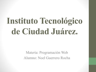 Instituto Tecnológico 
de Ciudad Juárez. 
Materia: Programación Web 
Alumno: Noel Guerrero Rocha 
 