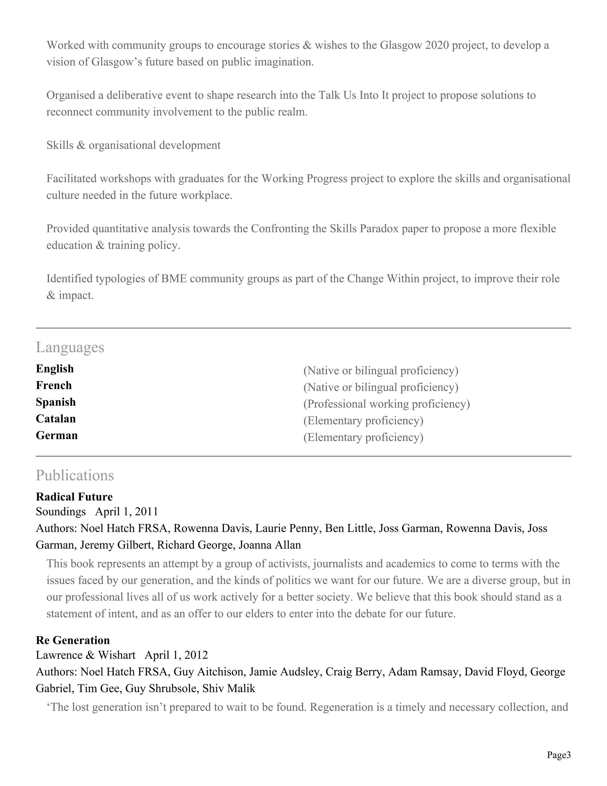 Worked with community groups to encourage stories & wishes to the Glasgow 2020 project, to develop a
vision of Glasgow’s future based on public imagination.
Organised a deliberative event to shape research into the Talk Us Into It project to propose solutions to
reconnect community involvement to the public realm.
Skills & organisational development
Facilitated workshops with graduates for the Working Progress project to explore the skills and organisational
culture needed in the future workplace.
Provided quantitative analysis towards the Confronting the Skills Paradox paper to propose a more flexible
education & training policy.
Identified typologies of BME community groups as part of the Change Within project, to improve their role
& impact.
Languages
English (Native or bilingual proficiency)
French (Native or bilingual proficiency)
Spanish (Professional working proficiency)
Catalan (Elementary proficiency)
German (Elementary proficiency)
Publications
Radical Future
Soundings April 1, 2011
Authors: Noel Hatch FRSA, Rowenna Davis, Laurie Penny, Ben Little, Joss Garman, Rowenna Davis, Joss
Garman, Jeremy Gilbert, Richard George, Joanna Allan
This book represents an attempt by a group of activists, journalists and academics to come to terms with the
issues faced by our generation, and the kinds of politics we want for our future. We are a diverse group, but in
our professional lives all of us work actively for a better society. We believe that this book should stand as a
statement of intent, and as an offer to our elders to enter into the debate for our future.
Re Generation
Lawrence & Wishart April 1, 2012
Authors: Noel Hatch FRSA, Guy Aitchison, Jamie Audsley, Craig Berry, Adam Ramsay, David Floyd, George
Gabriel, Tim Gee, Guy Shrubsole, Shiv Malik
‘The lost generation isn’t prepared to wait to be found. Regeneration is a timely and necessary collection, and
Page3
 