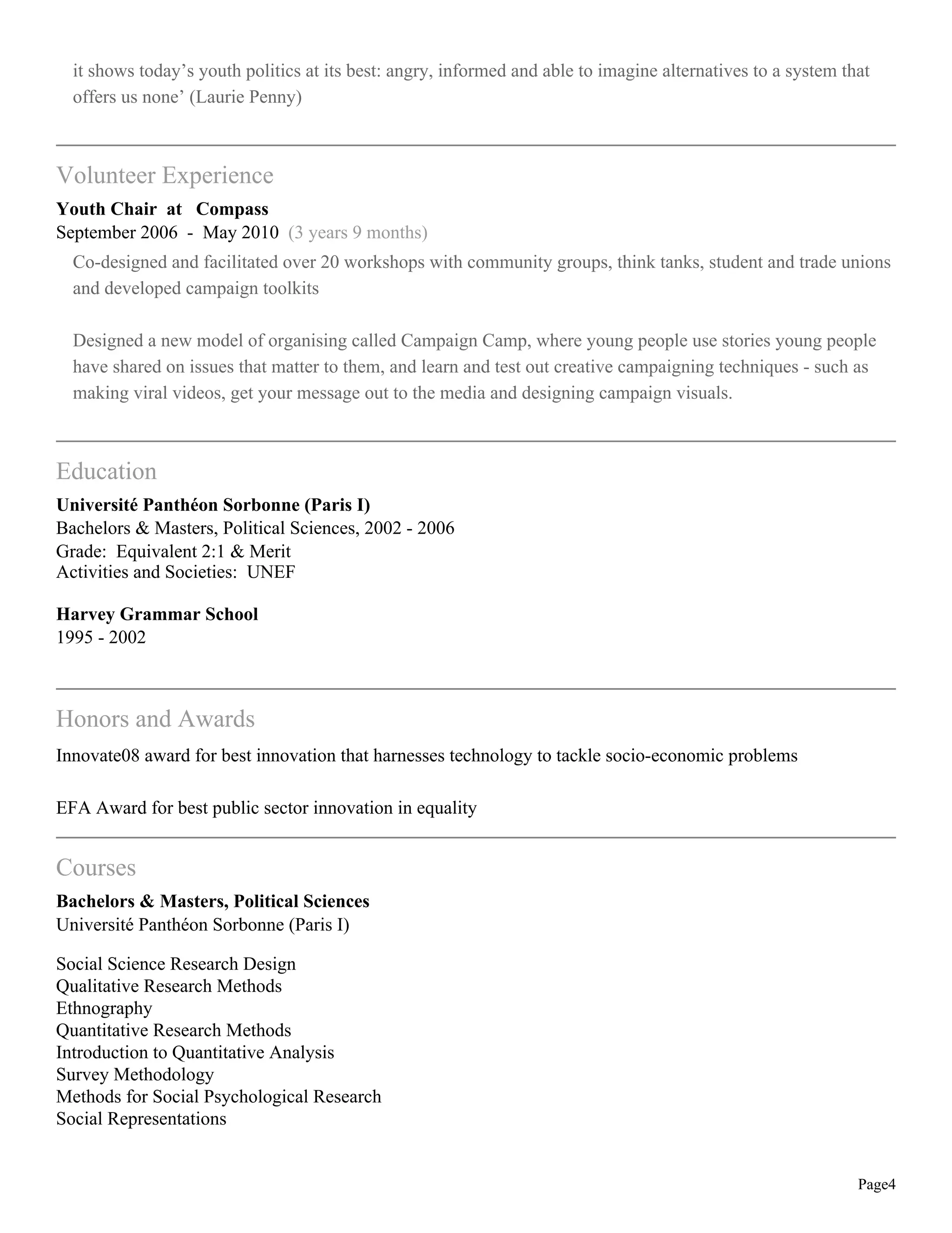 it shows today’s youth politics at its best: angry, informed and able to imagine alternatives to a system that
offers us none’ (Laurie Penny)
Volunteer Experience
Youth Chair at Compass
September 2006 - May 2010 (3 years 9 months)
Co-designed and facilitated over 20 workshops with community groups, think tanks, student and trade unions
and developed campaign toolkits
Designed a new model of organising called Campaign Camp, where young people use stories young people
have shared on issues that matter to them, and learn and test out creative campaigning techniques - such as
making viral videos, get your message out to the media and designing campaign visuals.
Education
Université Panthéon Sorbonne (Paris I)
Bachelors & Masters, Political Sciences, 2002 - 2006
Grade: Equivalent 2:1 & Merit
Activities and Societies: UNEF
Harvey Grammar School
1995 - 2002
Honors and Awards
Innovate08 award for best innovation that harnesses technology to tackle socio-economic problems
EFA Award for best public sector innovation in equality
Courses
Bachelors & Masters, Political Sciences
Université Panthéon Sorbonne (Paris I)
Social Science Research Design
Qualitative Research Methods
Ethnography
Quantitative Research Methods
Introduction to Quantitative Analysis
Survey Methodology
Methods for Social Psychological Research
Social Representations
Page4
 
