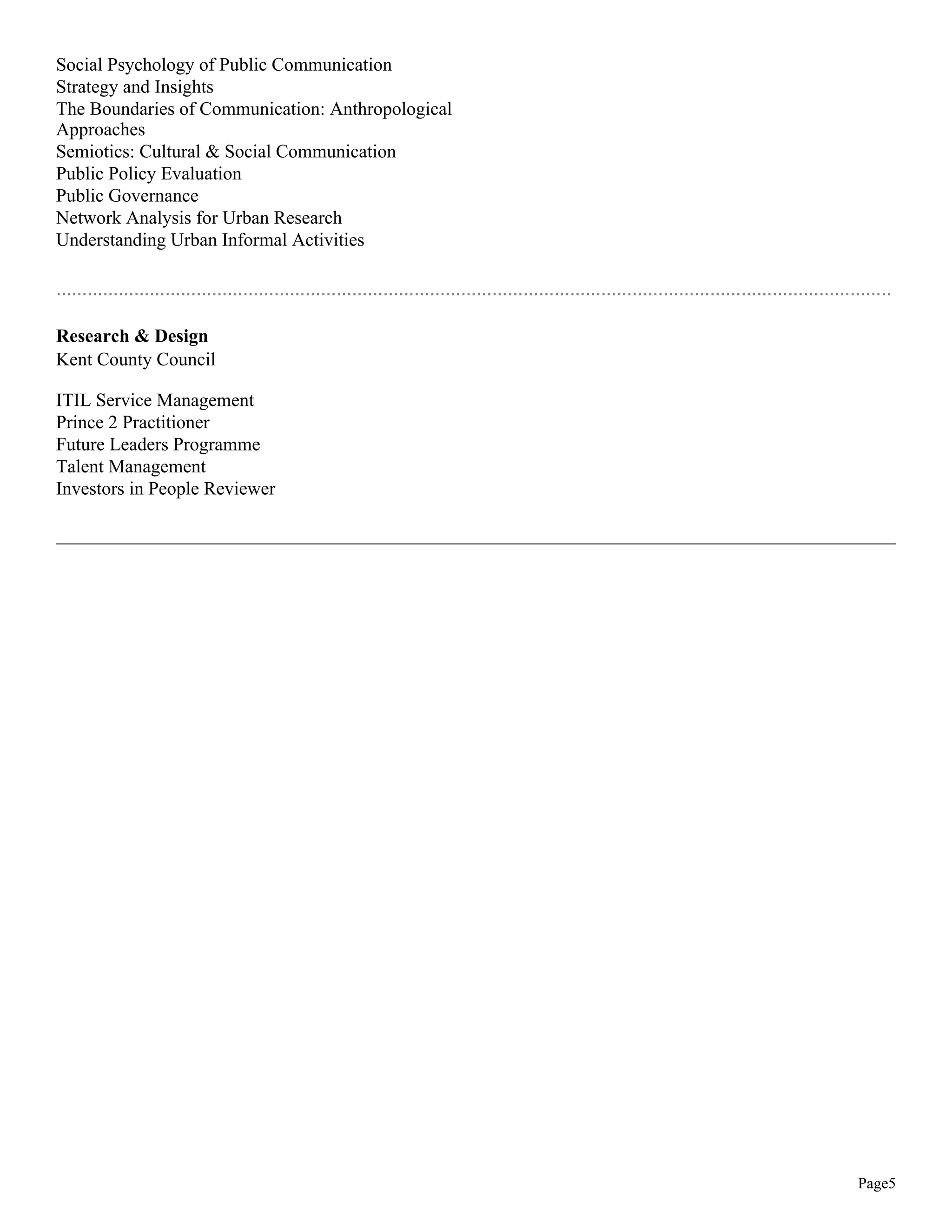 Social Psychology of Public Communication
Strategy and Insights
The Boundaries of Communication: Anthropological
Approaches
Semiotics: Cultural & Social Communication
Public Policy Evaluation
Public Governance
Network Analysis for Urban Research
Understanding Urban Informal Activities
.................................................................................................................................................................
Research & Design
Kent County Council
ITIL Service Management
Prince 2 Practitioner
Future Leaders Programme
Talent Management
Investors in People Reviewer
Page5
 