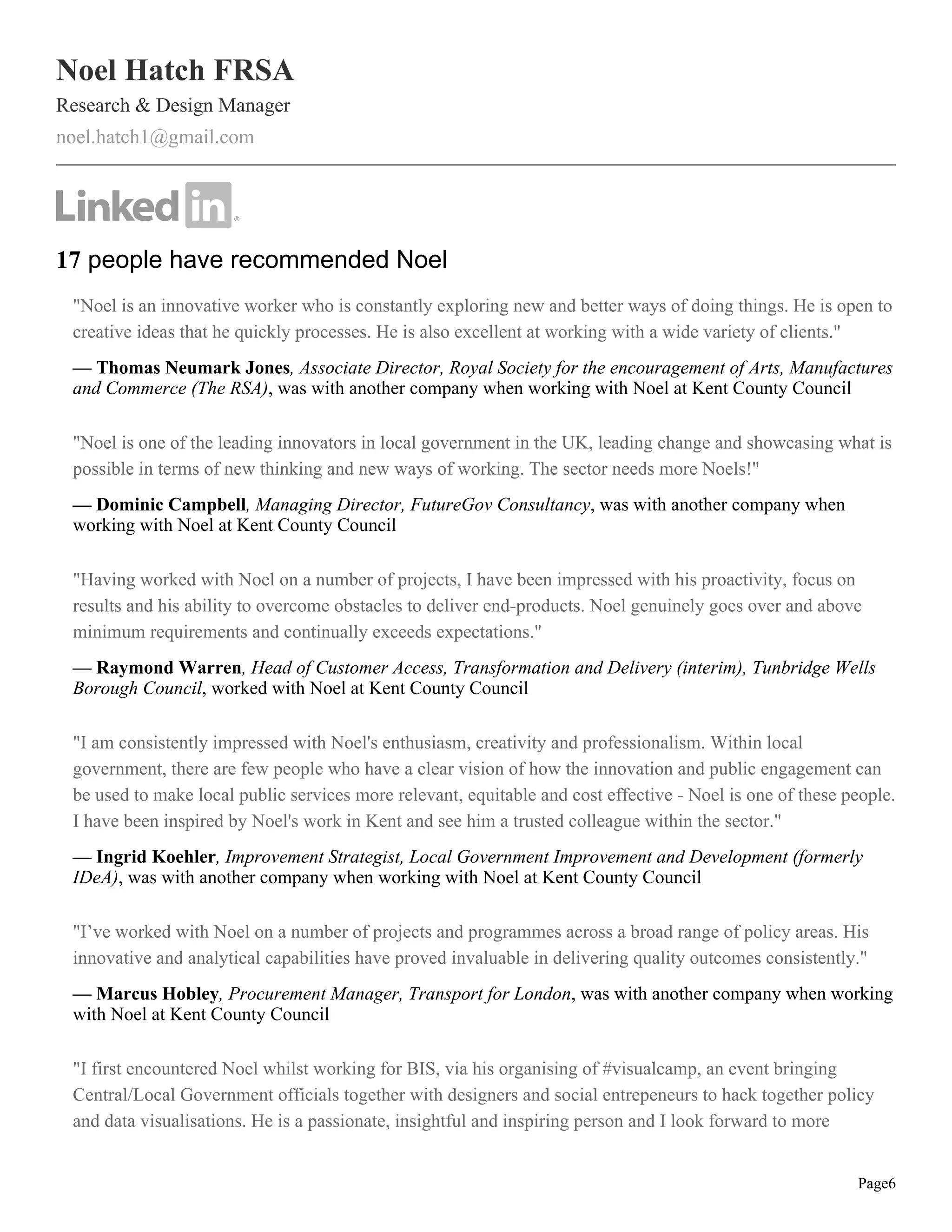 Noel Hatch FRSA
Research & Design Manager
noel.hatch1@gmail.com
17 people have recommended Noel
"Noel is an innovative worker who is constantly exploring new and better ways of doing things. He is open to
creative ideas that he quickly processes. He is also excellent at working with a wide variety of clients."
— Thomas Neumark Jones, Associate Director, Royal Society for the encouragement of Arts, Manufactures
and Commerce (The RSA), was with another company when working with Noel at Kent County Council
"Noel is one of the leading innovators in local government in the UK, leading change and showcasing what is
possible in terms of new thinking and new ways of working. The sector needs more Noels!"
— Dominic Campbell, Managing Director, FutureGov Consultancy, was with another company when
working with Noel at Kent County Council
"Having worked with Noel on a number of projects, I have been impressed with his proactivity, focus on
results and his ability to overcome obstacles to deliver end-products. Noel genuinely goes over and above
minimum requirements and continually exceeds expectations."
— Raymond Warren, Head of Customer Access, Transformation and Delivery (interim), Tunbridge Wells
Borough Council, worked with Noel at Kent County Council
"I am consistently impressed with Noel's enthusiasm, creativity and professionalism. Within local
government, there are few people who have a clear vision of how the innovation and public engagement can
be used to make local public services more relevant, equitable and cost effective - Noel is one of these people.
I have been inspired by Noel's work in Kent and see him a trusted colleague within the sector."
— Ingrid Koehler, Improvement Strategist, Local Government Improvement and Development (formerly
IDeA), was with another company when working with Noel at Kent County Council
"I’ve worked with Noel on a number of projects and programmes across a broad range of policy areas. His
innovative and analytical capabilities have proved invaluable in delivering quality outcomes consistently."
— Marcus Hobley, Procurement Manager, Transport for London, was with another company when working
with Noel at Kent County Council
"I first encountered Noel whilst working for BIS, via his organising of #visualcamp, an event bringing
Central/Local Government officials together with designers and social entrepeneurs to hack together policy
and data visualisations. He is a passionate, insightful and inspiring person and I look forward to more
Page6
 