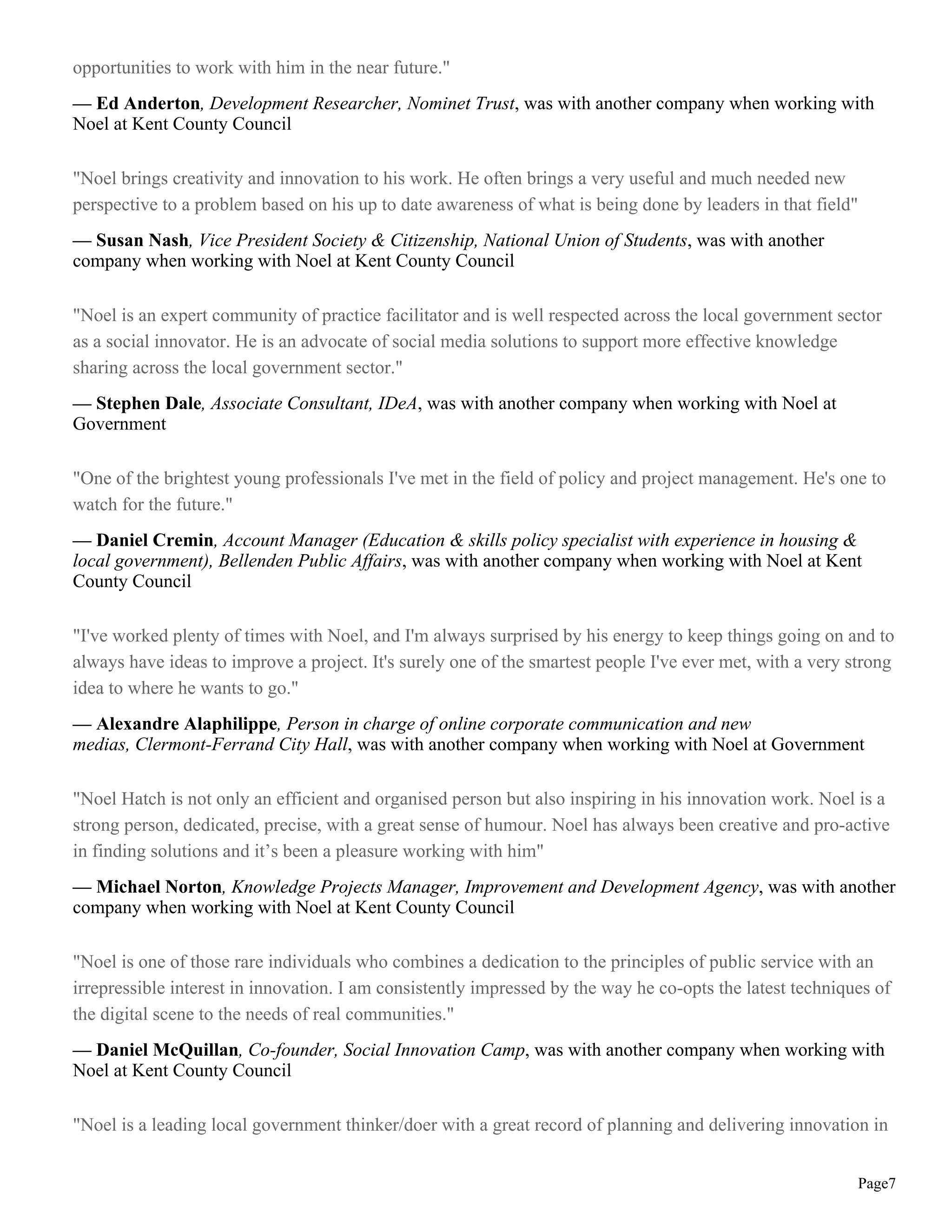 opportunities to work with him in the near future."
— Ed Anderton, Development Researcher, Nominet Trust, was with another company when working with
Noel at Kent County Council
"Noel brings creativity and innovation to his work. He often brings a very useful and much needed new
perspective to a problem based on his up to date awareness of what is being done by leaders in that field"
— Susan Nash, Vice President Society & Citizenship, National Union of Students, was with another
company when working with Noel at Kent County Council
"Noel is an expert community of practice facilitator and is well respected across the local government sector
as a social innovator. He is an advocate of social media solutions to support more effective knowledge
sharing across the local government sector."
— Stephen Dale, Associate Consultant, IDeA, was with another company when working with Noel at
Government
"One of the brightest young professionals I've met in the field of policy and project management. He's one to
watch for the future."
— Daniel Cremin, Account Manager (Education & skills policy specialist with experience in housing &
local government), Bellenden Public Affairs, was with another company when working with Noel at Kent
County Council
"I've worked plenty of times with Noel, and I'm always surprised by his energy to keep things going on and to
always have ideas to improve a project. It's surely one of the smartest people I've ever met, with a very strong
idea to where he wants to go."
— Alexandre Alaphilippe, Person in charge of online corporate communication and new
medias, Clermont-Ferrand City Hall, was with another company when working with Noel at Government
"Noel Hatch is not only an efficient and organised person but also inspiring in his innovation work. Noel is a
strong person, dedicated, precise, with a great sense of humour. Noel has always been creative and pro-active
in finding solutions and it’s been a pleasure working with him"
— Michael Norton, Knowledge Projects Manager, Improvement and Development Agency, was with another
company when working with Noel at Kent County Council
"Noel is one of those rare individuals who combines a dedication to the principles of public service with an
irrepressible interest in innovation. I am consistently impressed by the way he co-opts the latest techniques of
the digital scene to the needs of real communities."
— Daniel McQuillan, Co-founder, Social Innovation Camp, was with another company when working with
Noel at Kent County Council
"Noel is a leading local government thinker/doer with a great record of planning and delivering innovation in
Page7
 