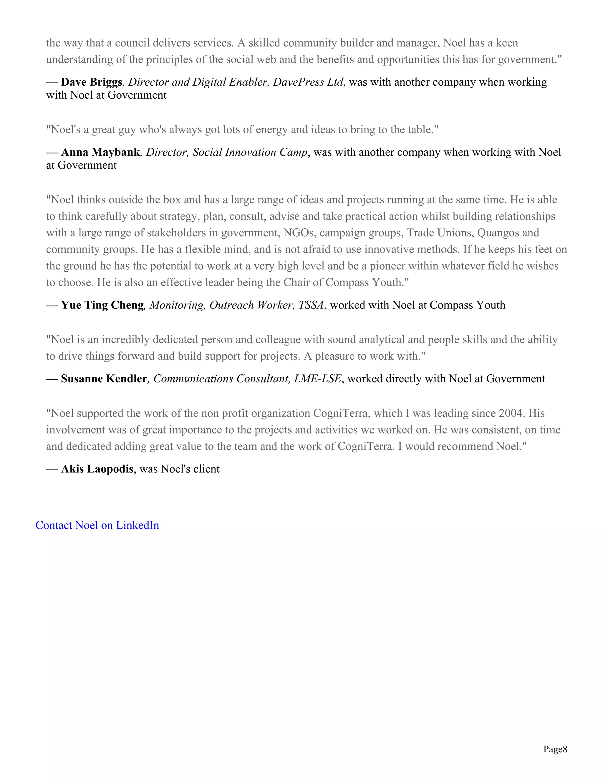 the way that a council delivers services. A skilled community builder and manager, Noel has a keen
understanding of the principles of the social web and the benefits and opportunities this has for government."
— Dave Briggs, Director and Digital Enabler, DavePress Ltd, was with another company when working
with Noel at Government
"Noel's a great guy who's always got lots of energy and ideas to bring to the table."
— Anna Maybank, Director, Social Innovation Camp, was with another company when working with Noel
at Government
"Noel thinks outside the box and has a large range of ideas and projects running at the same time. He is able
to think carefully about strategy, plan, consult, advise and take practical action whilst building relationships
with a large range of stakeholders in government, NGOs, campaign groups, Trade Unions, Quangos and
community groups. He has a flexible mind, and is not afraid to use innovative methods. If he keeps his feet on
the ground he has the potential to work at a very high level and be a pioneer within whatever field he wishes
to choose. He is also an effective leader being the Chair of Compass Youth."
— Yue Ting Cheng, Monitoring, Outreach Worker, TSSA, worked with Noel at Compass Youth
"Noel is an incredibly dedicated person and colleague with sound analytical and people skills and the ability
to drive things forward and build support for projects. A pleasure to work with."
— Susanne Kendler, Communications Consultant, LME-LSE, worked directly with Noel at Government
"Noel supported the work of the non profit organization CogniTerra, which I was leading since 2004. His
involvement was of great importance to the projects and activities we worked on. He was consistent, on time
and dedicated adding great value to the team and the work of CogniTerra. I would recommend Noel."
— Akis Laopodis, was Noel's client
Contact Noel on LinkedIn
Page8
 