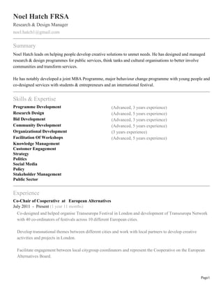 Noel Hatch FRSA
Research & Design Manager
noel.hatch1@gmail.com
Summary
Noel Hatch leads on helping people develop creative solutions to unmet needs. He has designed and managed
research & design programmes for public services, think tanks and cultural organisations to better involve
communities and transform services.
He has notably developed a joint MBA Programme, major behaviour change programme with young people and
co-designed services with students & entrepreneurs and an international festival.
Skills & Expertise
Programme Development (Advanced, 3 years experience)
Research Design (Advanced, 5 years experience)
Bid Development (Advanced, 3 years experience)
Community Development (Advanced, 5 years experience)
Organizational Development (3 years experience)
Facilitation Of Workshops (Advanced, 5 years experience)
Knowledge Management
Customer Engagement
Strategy
Politics
Social Media
Policy
Stakeholder Management
Public Sector
Experience
Co-Chair of Cooperative at European Alternatives
July 2011 - Present (1 year 11 months)
Co-designed and helped organise Transeuropa Festival in London and development of Transeuropa Network
with 40 co-ordinators of festivals across 10 different European cities.
Develop transnational themes between different cities and work with local partners to develop creative
activities and projects in London.
Facilitate engagement between local citygroup coordinators and represent the Cooperative on the European
Alternatives Board.
Page1
 