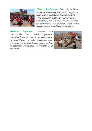 *Danzas Regionales.- Es la adaptación a
una determinada región y estilo propio, es
decir, que la danza que es ejecutada en
cierta región de un lugar, tiene diversas
variaciones, por lo que las mismas danzas
van adquiriendo con el tiempo tintes locales
propios que varían de región en región.
*Danzas Populares.- Poseen una
connotación de índole popular,
entendiéndose esta como su uso o ejecución
en festividades no solo religiosas, sino
profanas, con una tendencia muy grande a
la diversión de quienes la ejecutan o la
observan.
 