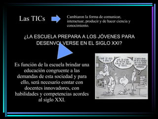 ¿LA ESCUELA PREPARA A LOS JÓVENES PARA DESENVOLVERSE EN EL SIGLO XXI? Es función de la escuela brindar una educación congruente a las demandas de esta sociedad y para ello, será necesario contar con docentes innovadores, con habilidades y competencias acordes al siglo XXI. Las TICs Cambiaron la forma de comunicar, interactuar, producir y de hacer ciencia y conocimiento. 