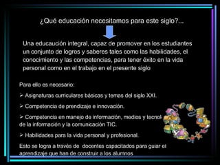 ¿Qué educación necesitamos para este siglo?... Para ello es necesario: Asignaturas curriculares básicas y temas del siglo XXI. Competencia de prendizaje e innovación. Competencia en manejo de información, medios y tecnologías de la información y la comunicación TIC. Habilidades para la vida personal y profesional. Esto se logra a través de  docentes capacitados para guiar el aprendizaje que han de construir a los alumnos Una educaución integral, capaz de promover en los estudiantes un conjunto de logros y saberes tales como las habilidades, el conocimiento y las competencias, para tener éxito en la vida personal como en el trabajo en el presente siglo 