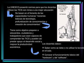 La UNESCO presentó normas para que los docentes utilicen las TICS con miras a una mejor educación Se basan en el fomento de las capacidades humanas “nociones básicas de tecnología, profundización de conocimientos y creación de conocimientos”. Tiene como objetivo preparar a educandos, ciudadanos y trabajadores que sean capaces de comprender las TICS y pueden así prestar apoyo al desarrollo social y mejorar la productividad económica. Los docentes deben: Saber como se debe o no utilizar la tecnología en el aula. Conocer el funcionamiento básico del “hardware” y del “software”. 