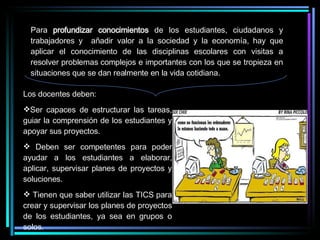 Para  profundizar conocimientos  de los estudiantes, ciudadanos y trabajadores y  añadir valor a la sociedad y la economía, hay que aplicar el conocimiento de las disciplinas escolares con visitas a resolver problemas complejos e importantes con los que se tropieza en situaciones que se dan realmente en la vida cotidiana. Los docentes deben: Ser capaces de estructurar las tareas, guiar la comprensión de los estudiantes y apoyar sus proyectos. Deben ser competentes para poder ayudar a los estudiantes a elaborar, aplicar, supervisar planes de proyectos y soluciones. Tienen que saber utilizar las TICS para crear y supervisar los planes de proyectos de los estudiantes, ya sea en grupos o solos. 