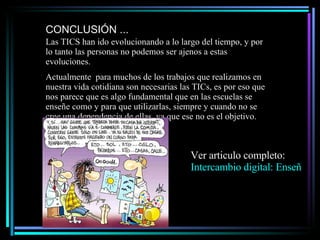 CONCLUSIÓN ... Las TICS han ido evolucionando a lo largo del tiempo, y por lo tanto las personas no podemos ser ajenos a estas evoluciones. Actualmente  para muchos de los trabajos que realizamos en nuestra vida cotidiana son necesarias las TICs, es por eso que nos parece que es algo fundamental que en las escuelas se enseñe como y para que utilizarlas, siempre y cuando no se cree una dependencia de ellas, ya que ese no es el objetivo. Ver articulo completo:  Intercambio digital: Enseñar y aprender en el siglo XXI 