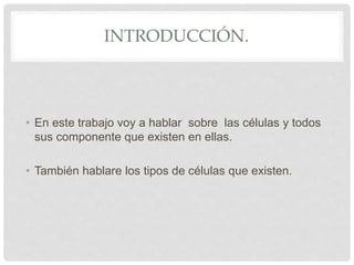 INTRODUCCIÓN.
• En este trabajo voy a hablar sobre las células y todos
sus componente que existen en ellas.
• También hablare los tipos de células que existen.
 