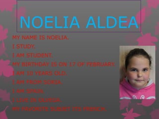 NOELIA ALDEA
MY NAME IS NOELIA.
I STUDY.
I AM STUDENT.
MY BIRTHDAY IS ON 17 OF FEBRUARY.
I AM 10 YEARS OLD.
I AM FROM SORIA.
I AM SPAIN.
I LIVE IN OLVEGA.
MY FAVORITE SUBJET ITS FRENCH.
 