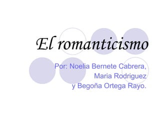 El romanticismo Por: Noelia Bernete Cabrera, Maria Rodriguez y Begoña Ortega Rayo. 
