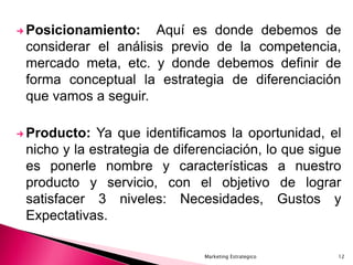 Marketing Estrategico 12
 Posicionamiento: Aquí es donde debemos de
considerar el análisis previo de la competencia,
mercado meta, etc. y donde debemos definir de
forma conceptual la estrategia de diferenciación
que vamos a seguir.
 Producto: Ya que identificamos la oportunidad, el
nicho y la estrategia de diferenciación, lo que sigue
es ponerle nombre y características a nuestro
producto y servicio, con el objetivo de lograr
satisfacer 3 niveles: Necesidades, Gustos y
Expectativas.
 
