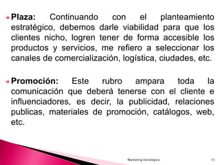 Marketing Estrategico 13
 Plaza: Continuando con el planteamiento
estratégico, debemos darle viabilidad para que los
clientes nicho, logren tener de forma accesible los
productos y servicios, me refiero a seleccionar los
canales de comercialización, logística, ciudades, etc.
 Promoción: Este rubro ampara toda la
comunicación que deberá tenerse con el cliente e
influenciadores, es decir, la publicidad, relaciones
publicas, materiales de promoción, catálogos, web,
etc.
 