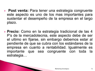 Marketing Estrategico 15
 Post venta: Para tener una estrategia congruente
este aspecto es uno de los mas importantes para
sustentar el desempeño de la empresa en el largo
plazo.
 Precio: Como en la estrategia tradicional de las 4
P’s de la mercadotecnia, este aspecto debe de ser
el ultimo en fijarse, sin embargo debemos estar al
pendiente de que se cubra con los estándares de la
empresa en cuanto a rentabilidad. Igualmente es
importante que sea congruente con toda la
estrategia…
 