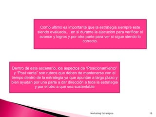 Marketing Estrategico 16
Como ultimo es importante que la estrategia siempre este
siendo evaluada… en si durante la ejecución para verificar el
avance y logros y por otra parte para ver si sigue siendo lo
correcto.
Dentro de este escenario, los aspectos de “Posicionamiento”
y “Post venta” son rubros que deben de mantenerse con el
tiempo dentro de la estrategia ya que apuntan a largo plazo y
bien ayudan por una parte a dar dirección a toda la estrategia
y por el otro a que sea sustentable
 