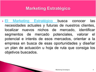  El Marketing Estratégico busca conocer las
necesidades actuales y futuras de nuestros clientes,
localizar nuevos nichos de mercado, identificar
segmentos de mercado potenciales, valorar el
potencial e interés de esos mercados, orientar a la
empresa en busca de esas oportunidades y diseñar
un plan de actuación u hoja de ruta que consiga los
objetivos buscados.
4Marketing Estrategico
 