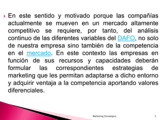  En este sentido y motivado porque las compañías
actualmente se mueven en un mercado altamente
competitivo se requiere, por tanto, del análisis
continuo de las diferentes variables del DAFO, no solo
de nuestra empresa sino también de la competencia
en el mercado. En este contexto las empresas en
función de sus recursos y capacidades deberán
formular las correspondientes estrategias de
marketing que les permitan adaptarse a dicho entorno
y adquirir ventaja a la competencia aportando valores
diferenciales.
5Marketing Estrategico
 