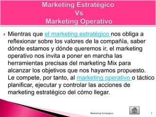  Mientras que el marketing estratégico nos obliga a
reflexionar sobre los valores de la compañía, saber
dónde estamos y dónde queremos ir, el marketing
operativo nos invita a poner en marcha las
herramientas precisas del marketing Mix para
alcanzar los objetivos que nos hayamos propuesto.
Le compete, por tanto, al marketing operativo o táctico
planificar, ejecutar y controlar las acciones de
marketing estratégico del cómo llegar.
7Marketing Estrategico
 
