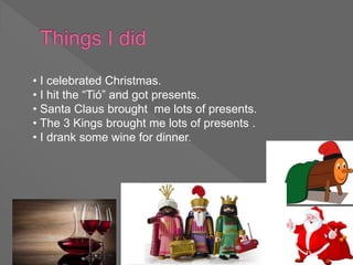 • I celebrated Christmas.
• I hit the “Tió” and got presents.
• Santa Claus brought me lots of presents.
• The 3 Kings brought me lots of presents .
• I drank some wine for dinner.
 