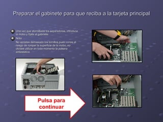 Preparar el gabinete para que reciba aa llaa ttaarrjjeettaa pprriinncciippaall 
UUnnaa vveezz qquuee aattoorrnniillllaassttee llooss sseeppaarraaddoorreess,, iinnttrroodduuccee 
llaa mmoobboo yy ffííjjaallaa aall ggaabbiinneettee.. 
NNoottaa:: 
NNoo aapprriieetteess ddeemmaassiiaaddoo llooss ttoorrnniillllooss ppuueess ccoorrrreess eell 
rriieessggoo ddee rroommppeerr llaa ssuuppeerrffiicciiee ddee llaa mmoobboo,, nnoo 
oollvviiddeess uuttiilliizzaarr eenn ttooddoo mmoommeennttoo llaa ppuullsseerraa 
aannttiieessttááttiiccaa.. 
Pulsa para 
continuar 
 