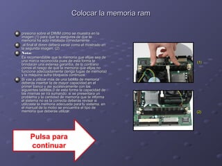 CCoollooccaarr llaa mmeemmoorriiaa rraamm 
pprreessiioonnaa ssoobbrree eell DDIIMMMM ccoommoo ssee mmuueessttrraa eenn llaa 
iimmaaggeenn ((11)) ppaarraa qquuee ttee aasseegguurreess ddee qquuee llaa 
mmeemmoorriiaa hhaa ssiiddoo iinnssttaallaaddaa ccoorrrreeccttaammeennttee.. 
aall ffiinnaall eell ddiimmmm ddeebbeerráá vveerrssee ccoommoo eell mmoossttrraaddoo eenn 
llaa sseegguunnddaa iimmaaggeenn.. ((22)) 
NNoottaa:: 
EEss rreeccoommeennddaabbllee qquuee llaa mmeemmoorriiaa qquuee eelliijjaass sseeaa ddee 
uunnaa mmaarrccaa rreeccoonnoocciiddaa ppuueess ddee eessttaa ffoorrmmaa ttee 
bbrriinnddaarráánn uunnaa eexxtteennssaa ggaarraannttííaa,, ddee lloo ccoonnttrraarriioo 
ccoorrrreess eell rriieessggoo ddee qquuee llaa mmeemmoorriiaa qquuee eelliijjaass nnoo 
ffuunncciioonnee aaddeeccuuaaddaammeennttee ((tteennggaa ffuuggaass ddee mmeemmoorriiaa)) 
yy llaa mmááqquuiinnaa ssuuffrraa bbllooqquueeooss ccoonnttiinnuuooss.. 
SSii vvaass aa uuttiilliizzaarr mmááss ddee uunnaa ttaabblliillllaa ddee mmeemmoorriiaa 
ddeebbeerrááss iinnsseerrttaarr llaa ddee mmaayyoorr ccaappaacciiddaadd eenn eell 
pprriimmeerr bbaannccoo yy aassíí ssuucceessiivvaammeennttee ccoonn llaass 
ssiigguuiieenntteess ttaabblliillllaass,,00 ddee eessttaa ffoorrmmaa llaa ccaappaacciiddaadd ddee 
llaass mmiissmmaass ssee iirráá ssuummaannddoo;; ssii ssee pprreesseennttaarraa uunn 
pprroobblleemmaa yy llaa ccaannttiiddaadd ddee mmeemmoorriiaa qquuee ttee iinnffoorrmmaa 
eell ssiisstteemmaa nnoo eess llaa ccoorrrreeccttaa ddeebbeerrááss rreevviissaarr ssii 
uuttiilliizzaassttee llaa mmeemmoorriiaa aaddeeccuuaaddaa ppaarraa ttuu ssiisstteemmaa.. eenn 
eell mmaannuuaall ddee llaa mmoobboo ssee eennccuueennttrraa eell ttiippoo ddee 
mmeemmoorriiaa qquuee ddeebbeerrááss uuttiilliizzaarr.. ((22)) 
((11)) 
Pulsa para 
continuar 
 