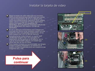Instalar llaa ttaarrjjeettaa ddee vviiddeeoo 
EElleeggiirr llaa ttaarrjjeettaa ddee vviiddeeoo aaddeeccuuaaddaa eess uunnaa ttaarreeaa 
ddiiffíícciill yyaa qquuee tteenneemmooss qquuee ddeecciiddiirr ppaarraa qquuéé vvaammooss 
aa uussaarr llaa ccoommppuuttaaddoorraa.. SSii ssee vvaa aa uuttiilliizzaarr ccoommoo 
cceennttrroo ddee eennttrreetteenniimmiieennttoo ((rreepprroodduucciirr DDVVDD,, jjuueeggooss,, 
eeddiittaarr vviiddeeooss ee iimmáággeenneess)) aall mmeennooss ddeebbeerreemmooss 
uuttiilliizzaarr uunnaa ttaarrjjeettaa ccoonn 6644 mmeeggaabbiitteess DDEE 
MMEEMMOORRIIAA,, AACCTTUUAALLMMEENNTTEE EEXXIISSTTEENN TTAARRJJEETTAASS 
EENN EELL MMEERRCCAADDOO DDEE HHAASSTTAA 11228 MMBB DDEE 
MMEEMMOORRIIAA.. 
SSii vvaass aa uuttiilliizzaarr llaa ccoommppuuttaaddoorraa ppaarraa ttrraabbaajjaarr ccoonn 
uunnaa ssuuiittee ddee ooffiicciinnaa nnoo eess nneecceessaarriioo iinnvveerrttiirr eenn uunnaa 
ttaarrjjeettaa ddee vviiddeeoo ccoonn ggrraannddeess pprreessttaacciioonneess,, ppoorr lloo 
ttaannttoo bbaassttaarráá ccoonn 1166 00 3322 MMbb ddee mmeemmoorriiaa.. 
AAccttuuaallmmeennttee llaass mmoobboo iinncclluuyyeenn uunn ppuueerrttoo AAGGPP 
((AAcceelleerraatteedd GGrraapphhiicc PPoorrtt )) eell ccuuaall aaggiilliizzaa eell 
ddeesseemmppeeññoo ddee llooss ggrrááffiiccooss eenn eell ssiisstteemmaa,, ppoorr lloo 
ccuuaall eess rreeccoommeennddaabbllee aaddqquuiirriirr uunnaa ttaarrjjeettaa qquuee 
uuttiilliiccee eessee ttiippoo ddee bbuuss ddee ddaattooss.. 
PPaarraa iinnssttaallaarr llaa ttaarrjjeettaa eess rreeccoommeennddaabbllee qquuee tteennggaass 
ppuueessttaa llaa ppuullsseerraa aannttiieessttááttiiccaa,, llaa iinnsseerrtteess eenn eell 
ppuueerrttoo yy llaa ffiijjeess AAll ggaabbiinneettee ccoommoo ssee mmuueessttrraa eenn llaass 
iimmáággeenneess ddooss yy ttrreess.. 
Puerto agp 
((22)) 
((33)) 
Pulsa para 
continuar 
 