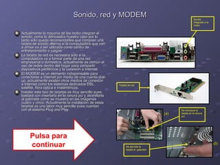 SSoonniiddoo,, rreedd yy MMOODDEEMM 
AAccttuuaallmmeennttee llaa mmaayyoorrííaa ddee llaass mmoobboo iinntteeggrraann eell 
ssoonniiddoo,, ccoommoo lloo ddeemmuueessttrraa nnuueessttrroo ccaassoo ppoorr lloo 
ttaannttoo ssóólloo qquueeddaa rreeccoommeennddaarrlleess qquuee ccoommpprreenn uunnaa 
ttaarrjjeettaa ddee ssoonniiddoo aalltteerrnnaa ssii llaa ccoommppuuttaaddoorraa qquuee vvaann 
aa aarrmmaarr vvaa aa sseerr uuttiilliizzaaddaa ccoommoo cceennttrroo ddee 
eennttrreetteenniimmiieennttoo oo jjuueeggooss.. 
LLaa ttaarrjjeettaa ddee rreedd eess nneecceessaarriiaa ssóólloo ssii llaa 
ccoommppuuttaaddoorraa vvaa aa ffoorrmmaarr ppaarrttee ddee uunnaa rreedd 
eemmpprreessaarriiaall oo ddoommééssttiiccaa,, aaccttuuaallmmeennttee eess ccoommúúnn eell 
uussoo ddee rreeddeess ddeennttrroo ddeell hhooggaarr ppaarraa ccoommppaarrttiirr 
ddiissppoossiittiivvooss ppeerriifféérriiccooss yy llaa ccoonneexxiióónn aa IInntteerrnneett.. 
EEll MMOODDEEMM eess uunn eelleemmeennttoo iinnddiissppeennssaabbllee ppaarraa 
ccoonneeccttaarrssee aa IInntteerrnneett ppoorr mmeeddiioo ddee uunnaa ccuueennttaa ddiiaall-- 
uupp.. aaccttuuaallmmeennttee eexxiisstteenn oottrrooss mmeeddiiooss ddee ccoonneexxiióónn 
aa IInntteerrnneett ccoommoo llooss ssiisstteemmaass ddeeddiiccaaddooss DDSSLL,, 
ssaattéélliittee,, ffiibbrraa óóppttiiccaa ee iinnaalláámmbbrriiccooss.. 
IInnssttaallaarr eessttee ttiippoo ddee ttaarrjjeettaass eess mmuuyy sseenncciilllloo ppuueess 
bbaassttaarráá ccoonn iinnsseerrttaarrllaa eenn llaa rraannuurraa ppccii yy aattoorrnniillllaarrllaa 
aall ggaabbiinneettee ccoommoo ssee mmuueessttrraa eenn llaass iimmáággeenneess 
ccuuaattrroo yy cciinnccoo.. AAccttuuaallmmeennttee llaa iinnssttaallaacciióónn ddee eessttaass 
ttaarrjjeettaass eess uunnaa llaabboorr mmuuyy sseenncciillllaa ppuueess ccuueennttaann 
ccoonn eell ssiisstteemmaa PPlluugg aanndd PPllaayy.. Se introduce la 
tarjeta en la ranura 
pci 
Se atornilla la 
tarjeta al gabinete 
Sonido 
integrado a la 
mobo 
((44)) 
((55)) 
Tarjeta de red 
Pulsa para 
continuar 
 