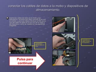 conectar los cables de datos a la mmoobboo yy ddiissppoossiittiivvooss ddee 
aallmmaacceennaammiieennttoo.. 
IInnsseerrttaa llooss ccaabblleess ddee ddaattooss eenn llaa mmoobboo yy llooss 
ddiissppoossiittiivvooss.. rreeccuueerrddaa qquuee ddeebbee ccooiinncciiddiirr eell ppiinn uunnoo 
eenn aammbbooss,, yy ppaarraa eessoo ddeebbeess iinnttrroodduucciirr eell hhiilloo aazzuull oo 
rroojjoo ddeell ccaabbllee ddee ddaattooss eenn eell ppiinn uunnoo ddee llaa mmoobboo yy 
ddeell ddiissppoossiittiivvoo,, ccoommoo ssee mmuueessttrraa eenn llaass ssiigguuiieenntteess 
iimmáággeenneess .. 
Conectando el 
cable de datos a la 
mobo 
Conectando los 
cables de datos en 
los dispositivos 
Pulsa para 
continuar 
 