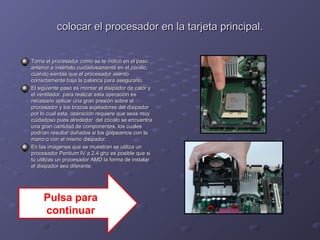 colocar el procesador en llaa ttaarrjjeettaa pprriinncciippaall.. 
TToommaa eell pprroocceessaaddoorr ccoommoo ssee ttee iinnddiiccóó eenn eell ppaassoo 
aanntteerriioorr ee iinnsséérrttaalloo ccuuiiddaaddoossaammeennttee eenn eell zzóóccaalloo,, 
ccuuaannddoo ssiieennttaass qquuee eell pprroocceessaaddoorr aasseennttóó 
ccoorrrreeccttaammeennttee bbaajjaa llaa ppaallaannccaa ppaarraa aasseegguurraarrlloo.. 
EEll ssiigguuiieennttee ppaassoo eess mmoonnttaarr eell ddiissiippaaddoorr ddee ccaalloorr yy 
eell vveennttiillaaddoorr.. ppaarraa rreeaalliizzaarr eessttaa ooppeerraacciióónn eess 
nneecceessaarriioo aapplliiccaarr uunnaa ggrraann pprreessiióónn ssoobbrree eell 
pprroocceessaaddoorr yy llooss bbrraazzooss ssuujjeettaaddoorreess ddeell ddiissiippaaddoorr 
ppoorr lloo ccuuaall eessttaa ooppeerraacciióónn rreeqquuiieerree qquuee sseeaass mmuuyy 
ccuuiiddaaddoossoo ppuueess aallrreeddeeddoorr ddeell zzóóccaalloo ssee eennccuueennttrraa 
uunnaa ggrraann ccaannttiiddaadd ddee ccoommppoonneenntteess,, llooss ccuuaalleess 
ppooddrrííaann rreessuullttaarr ddaaññaaddooss ssii llooss ggoollppeeaammooss ccoonn llaa 
mmaannoo oo ccoonn eell mmiissmmoo ddiissiippaaddoorr.. 
EEnn llaass iimmáággeenneess qquuee ssee mmuueessttrraann ssee uuttiilliizzaa uunn 
pprroocceessaaddoorr PPeennttiiuumm IIVV aa 22..44 gghhzz eess ppoossiibbllee qquuee ssii 
ttúú uuttiilliizzaass uunn pprroocceessaaddoorr AAMMDD llaa ffoorrmmaa ddee iinnssttaallaarr 
eell ddiissiippaaddoorr sseeaa ddiiffeerreennttee.. 
Pulsa para 
continuar 
 