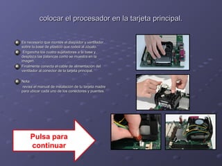 colocar el procesador en llaa ttaarrjjeettaa pprriinncciippaall.. 
EEss nneecceessaarriioo qquuee mmoonntteess eell ddiissiippaaddoorr yy vveennttiillaaddoorr 
ssoobbrree llaa bbaassee ddee pplláássttiiccoo qquuee rrooddeeaa aall zzóóccaalloo.. 
EEnnggaanncchhaa llooss ccuuaattrroo ssuujjeettaaddoorreess aa llaa bbaassee yy 
ddeessppllaazzaa llaass ppaallaannccaass ccoommoo ssee mmuueessttrraa eenn llaa 
iimmaaggeenn.. 
FFiinnaallmmeennttee ccoonneeccttaa eell ccaabbllee ddee aalliimmeennttaacciióónn ddeell 
vveennttiillaaddoorr aall ccoonneeccttoorr ddee llaa ttaarrjjeettaa pprriinncciippaall.. 
NNoottaa:: 
rreevviissaa eell mmaannuuaall ddee iinnssttaallaacciióónn ddee ttuu ttaarrjjeettaa mmaaddrree 
ppaarraa uubbiiccaarr ccaaddaa uunnoo ddee llooss ccoonneeccttoorreess yy ppuueenntteess.. 
Pulsa para 
continuar 
 