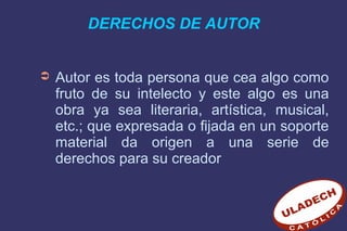 DERECHOS DE AUTOR
➲ Autor es toda persona que cea algo como
fruto de su intelecto y este algo es una
obra ya sea literaria, artística, musical,
etc.; que expresada o fijada en un soporte
material da origen a una serie de
derechos para su creador
 