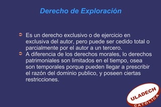 Derecho de Exploración
➲ Es un derecho exclusivo o de ejercicio en
exclusiva del autor, pero puede ser cedido total o
parcialmente por el autor a un tercero.
➲ A diferencia de los derechos morales, lo derechos
patrimoniales son limitados en el tiempo, osea
son temporales porque pueden llegar a prescribir
el razón del dominio publico, y poseen ciertas
restricciones.
 