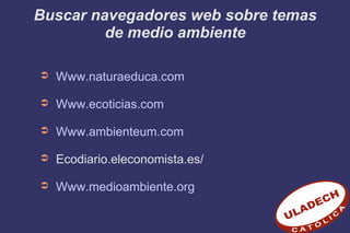 Buscar navegadores web sobre temas
de medio ambiente
➲ Www.naturaeduca.com
➲ Www.ecoticias.com
➲ Www.ambienteum.com
➲ Ecodiario.eleconomista.es/
➲ Www.medioambiente.org
 