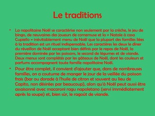 Le traditions
•

La napolitaine Noël se caractérise non seulement par la crèche, le jeu de
bingo, de neuvaines des joueurs de cornemuse et la « Natale à casa
Cupiello » inévitablement menu de Noël que la plupart des familles liées
à la tradition est un rituel indispensable. Les caractères les deux le dîner
du réveillon de Noël acceptant bien définis par le repas de Noël, la
première dominée par les poissons, le second de légumes et de viande.
Deux menus sont complétés par les gâteaux de Noël, dont les couleurs et
parfums accompagnent toute famille napolitaine Noël.

• Pour être complet, il convient d'ajouter que, dans de nombreuses
familles, on a coutume de manger le jour de la veillée du poisson
frais (bar ou dorade à l'huile de citron et souvent au lieu de
Capito, non désirées par beaucoup), alors qu'à Noël peut aussi être
assaisonné avec macaroni ragu napoletano (servi immédiatement
après la soupe) et, bien sûr, le ragoût de viande.

 