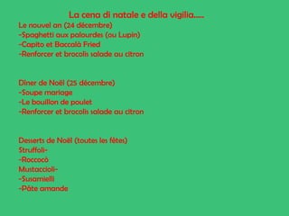 La cena di natale e della vigilia…..
Le nouvel an (24 décembre)
-Spaghetti aux palourdes (ou Lupin)
-Capito et Baccalà Fried
-Renforcer et brocolis salade au citron

Dîner de Noël (25 décembre)
-Soupe mariage
-Le bouillon de poulet
-Renforcer et brocolis salade au citron

Desserts de Noël (toutes les fêtes)
Struffoli-Roccocò
Mustaccioli-Susamielli
-Pâte amande

 