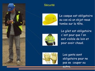 Sécurité 
Le casque est obligatoire 
au cas où un objet nous 
tombe sur la tête. 
Le gilet est obligatoire 
c'est pour que l'on 
soit visible de loin et 
pour avoir chaud. 
Les gants sont 
obligatoire pour ne 
pas se couper ou 
autre. 
 