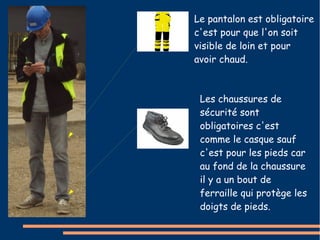 Le pantalon est obligatoire 
c'est pour que l'on soit 
visible de loin et pour 
avoir chaud. 
Les chaussures de 
sécurité sont 
obligatoires c'est 
comme le casque sauf 
c'est pour les pieds car 
au fond de la chaussure 
il y a un bout de 
ferraille qui protège les 
doigts de pieds. 
 