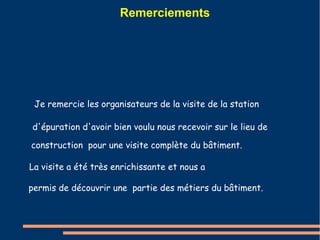 Remerciements 
Je remercie les organisateurs de la visite de la station 
d'épuration d'avoir bien voulu nous recevoir sur le lieu de 
construction pour une visite complète du bâtiment. 
La visite a été très enrichissante et nous a 
permis de découvrir une partie des métiers du bâtiment. 
 