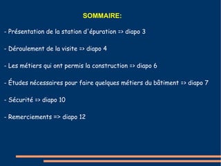 SOMMAIRE: 
- Présentation de la station d'épuration => diapo 3 
- Déroulement de la visite => diapo 4 
- Les métiers qui ont permis la construction => diapo 6 
- Études nécessaires pour faire quelques métiers du bâtiment => diapo 7 
- Sécurité => diapo 10 
- Remerciements => diapo 12 
 