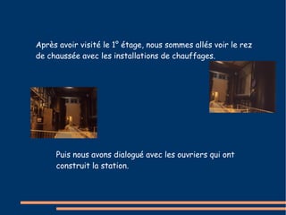 Après avoir visité le 1° étage, nous sommes allés voir le rez 
de chaussée avec les installations de chauffages. 
Puis nous avons dialogué avec les ouvriers qui ont 
construit la station. 
 