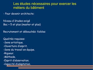 Les études nécessaires pour exercer les 
métiers du bâtiment 
- Pour devenir architecte: 
Niveau d'études exigé 
Bac + 5 et plus (master et plus) 
Recrutement et débouchés: faibles 
Qualités requises: 
-Sens artistique. 
-Ouverture d’esprit. 
-Sens du travail en équipe. 
-Rigueur. 
-Méthode. 
-Esprit d’observation. 
-Capacité d’adaptation. 
 