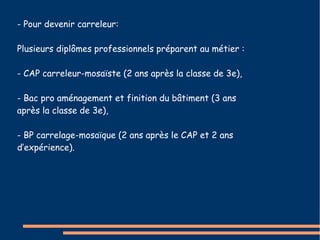 - Pour devenir carreleur: 
Plusieurs diplômes professionnels préparent au métier : 
- CAP carreleur-mosaïste (2 ans après la classe de 3e), 
- Bac pro aménagement et finition du bâtiment (3 ans 
après la classe de 3e), 
- BP carrelage-mosaïque (2 ans après le CAP et 2 ans 
d’expérience). 
 