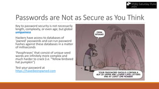 Passwords are Not as Secure as You Think
Key to password security is not necessarily
length, complexity, or even age; but global
uniqueness
Hackers have access to databases of
‘pwned’ passwords and can run password
hashes against these databases in a matter
of milliseconds
‘Passphrases’ that consist of unique seed
words are infinitely more complex and
much harder to crack (i.e. “Yellow birdseed
hat pumpkin”)
Test your password at
https://haveibeenpwned.com
 