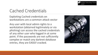 Cached Credentials
Exploiting Cached credentials on
workstations are a common attack vector
Any user with local admin rights to a
workstation (obtained legitimately or via
phishing) can access the cached credentials
of any other user who logged in at some
point. If the passwords are not sufficiently
complex or match any darknet database
entries, they are EASILY cracked.
 