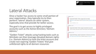 Lateral Attacks
Once a hacker has access to some small portion of
your organization, they typically try to then
perform ‘lateral’ attacks on other system,
especially ones that provide for better access.
The goal is to get access to highly privileged
accounts such as the Active Directory ‘Domain
Admins.’
“Golden Ticket” attacks using hacking tools such as
Mimikatz can then leverage elevated domain rights
(i.e. Domain Admin) to hack the krbst account and
create non-expiring ‘Golden Tickets’ that give
unfettered rights to all domain resources
 