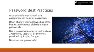 Password Best Practices
As previously mentioned, use
passphrases instead of passwords
Don’t change your password as often,
but instead choose globally unique
passwords
Use a password manager tool such as
1Password, LastPass, or the ones
provided by Apple, Google
Never re-use passwords!
 